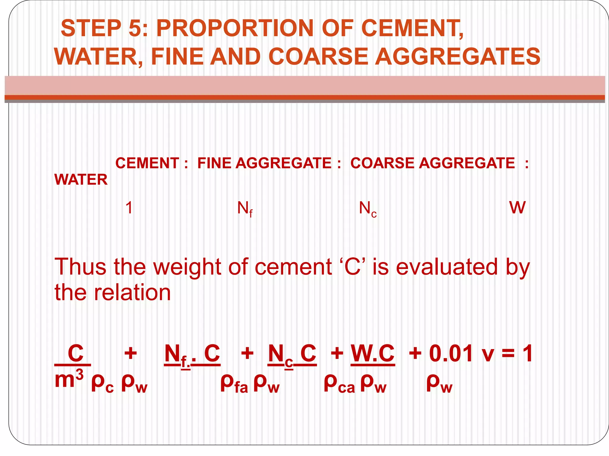 STEP 5: PROPORTION OF CEMENT,
WATER, FINE AND COARSE AGGREGATES
CEMENT : FINE AGGREGATE : COARSE AGGREGATE :
WATER
1 Nf Nc w
Thus the weight of cement ‘C’ is evaluated by
the relation
C + Nf.. C + Nc C + W.C + 0.01 ν = 1
m3 ρc ρw ρfa ρw ρca ρw ρw
 