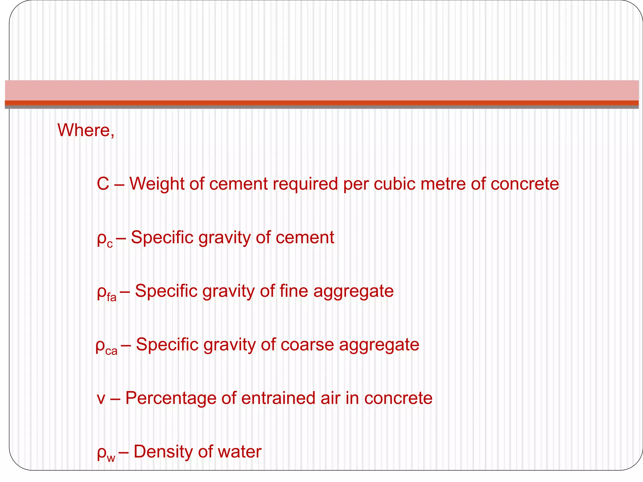 Where,
C – Weight of cement required per cubic metre of concrete
ρc – Specific gravity of cement
ρfa – Specific gravity of fine aggregate
ρca – Specific gravity of coarse aggregate
ν – Percentage of entrained air in concrete
ρw – Density of water
 