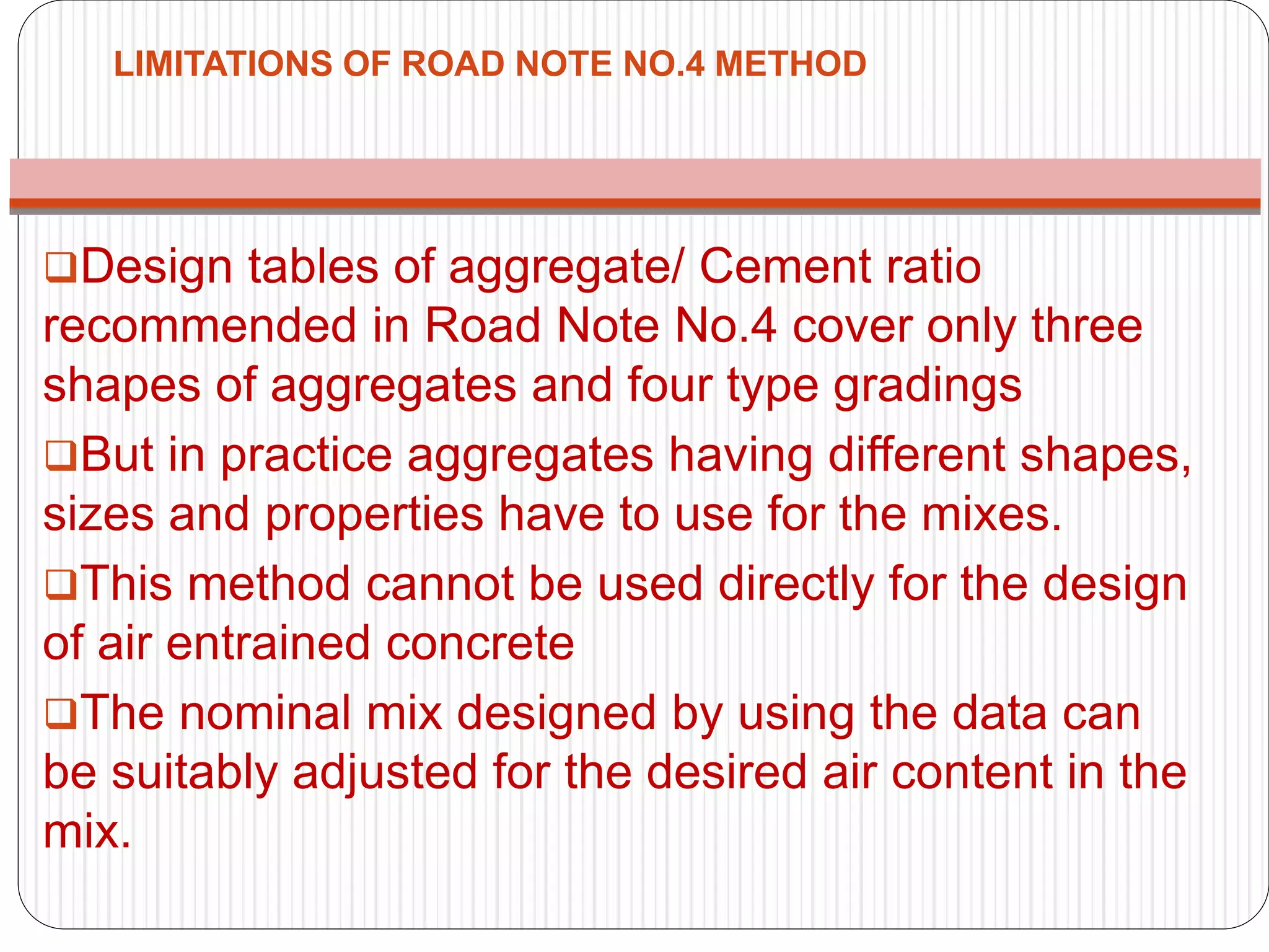 LIMITATIONS OF ROAD NOTE NO.4 METHOD
Design tables of aggregate/ Cement ratio
recommended in Road Note No.4 cover only three
shapes of aggregates and four type gradings
But in practice aggregates having different shapes,
sizes and properties have to use for the mixes.
This method cannot be used directly for the design
of air entrained concrete
The nominal mix designed by using the data can
be suitably adjusted for the desired air content in the
mix.
 