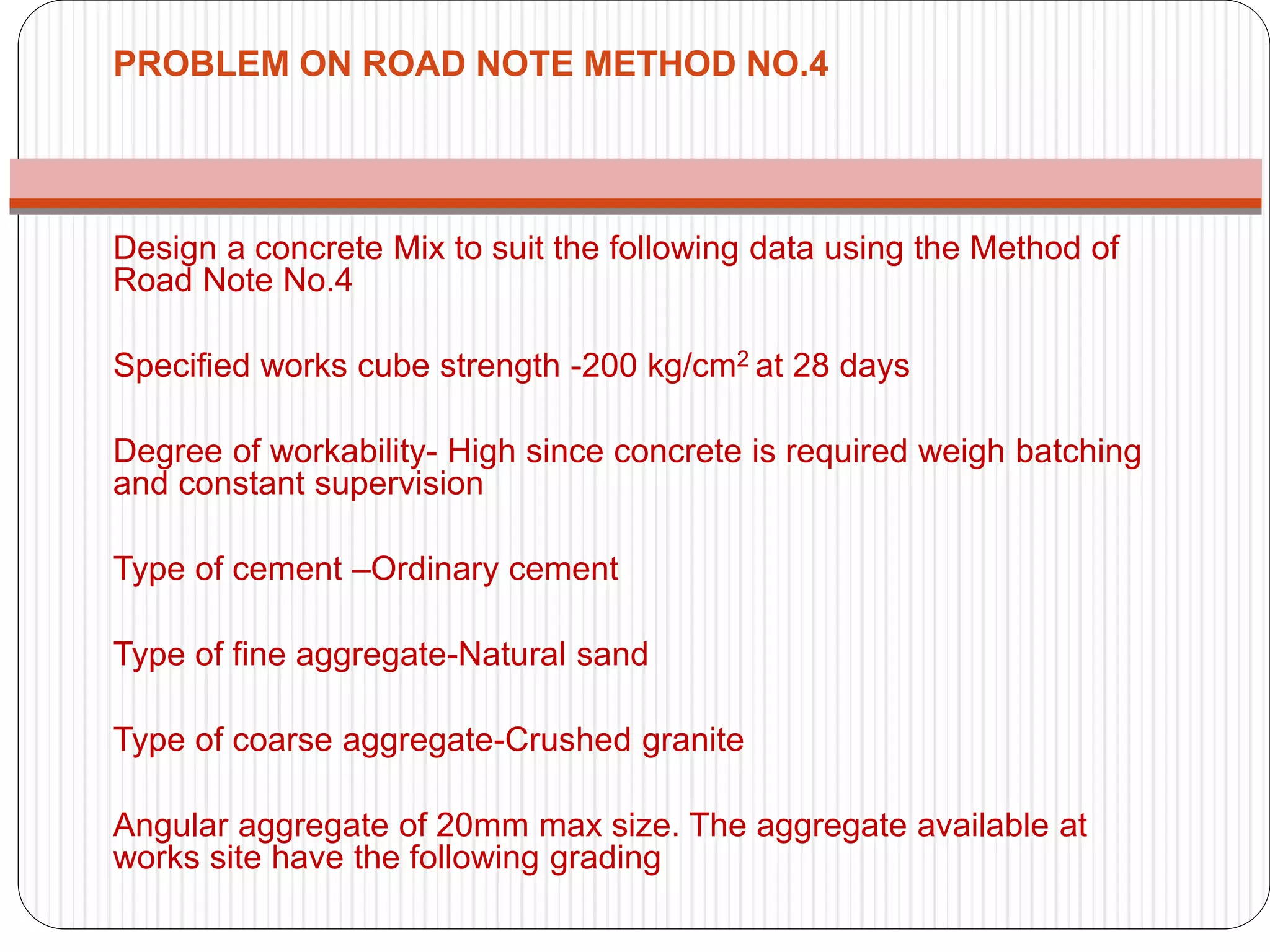 PROBLEM ON ROAD NOTE METHOD NO.4
Design a concrete Mix to suit the following data using the Method of
Road Note No.4
Specified works cube strength -200 kg/cm2 at 28 days
Degree of workability- High since concrete is required weigh batching
and constant supervision
Type of cement –Ordinary cement
Type of fine aggregate-Natural sand
Type of coarse aggregate-Crushed granite
Angular aggregate of 20mm max size. The aggregate available at
works site have the following grading
 