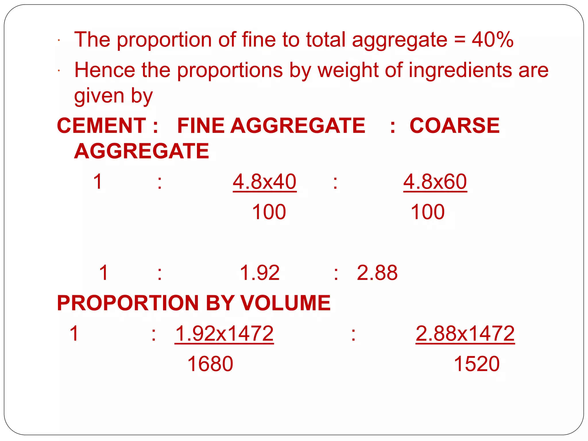 PRESENTED BY
Ramya 14MST1019 Namratha 14MST1043 Vaishnavi
14MST1046
 The proportion of fine to total aggregate = 40%
 Hence the proportions by weight of ingredients are
given by
CEMENT : FINE AGGREGATE : COARSE
AGGREGATE
1 : 4.8x40 : 4.8x60
100 100
1 : 1.92 : 2.88
PROPORTION BY VOLUME
1 : 1.92x1472 : 2.88x1472
1680 1520
 