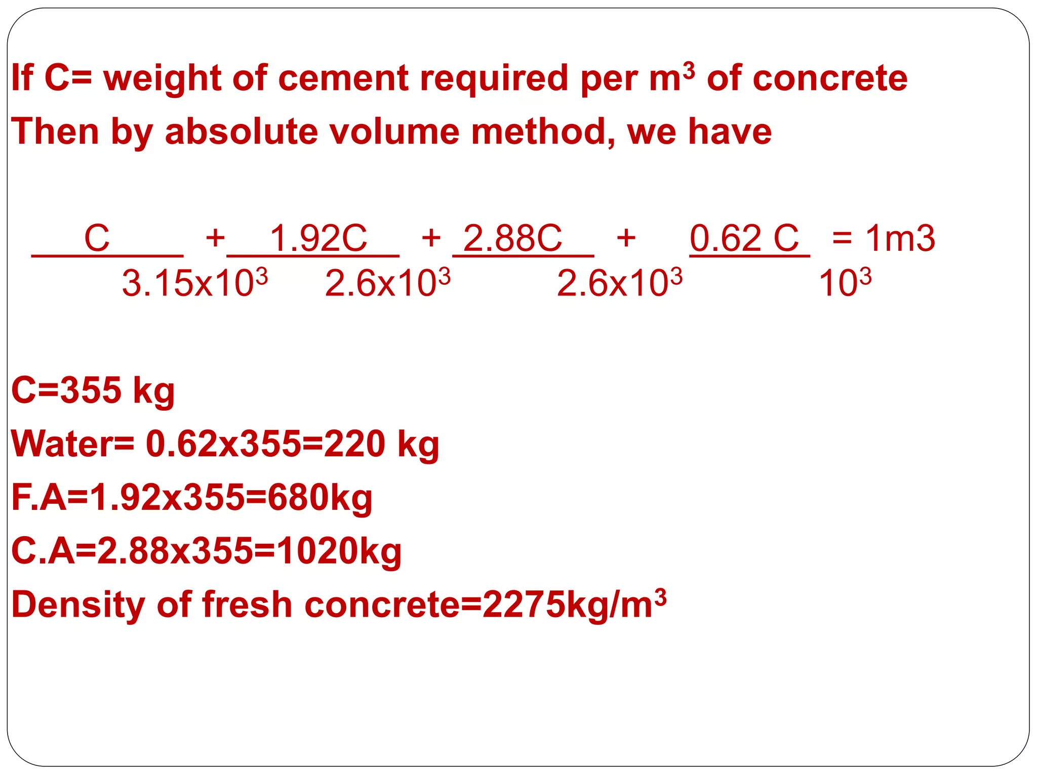 PRESENTED BY
Ramya 14MST1019 Namratha 14MST1043 Vaishnavi
14MST1046
If C= weight of cement required per m3 of concrete
Then by absolute volume method, we have
C + 1.92C + 2.88C + 0.62 C = 1m3
3.15x103 2.6x103 2.6x103 103
C=355 kg
Water= 0.62x355=220 kg
F.A=1.92x355=680kg
C.A=2.88x355=1020kg
Density of fresh concrete=2275kg/m3
 