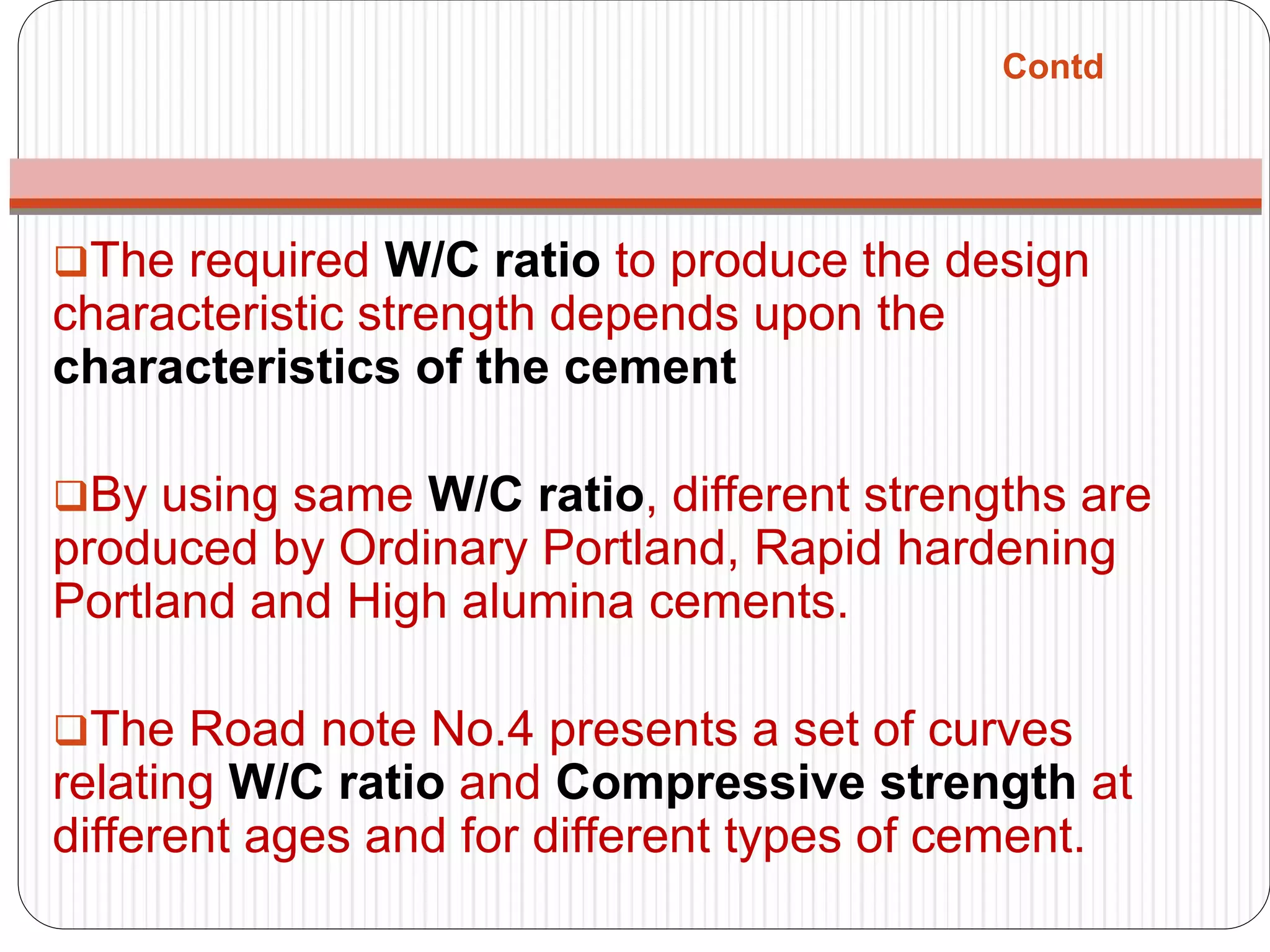 Contd
The required W/C ratio to produce the design
characteristic strength depends upon the
characteristics of the cement
By using same W/C ratio, different strengths are
produced by Ordinary Portland, Rapid hardening
Portland and High alumina cements.
The Road note No.4 presents a set of curves
relating W/C ratio and Compressive strength at
different ages and for different types of cement.
 