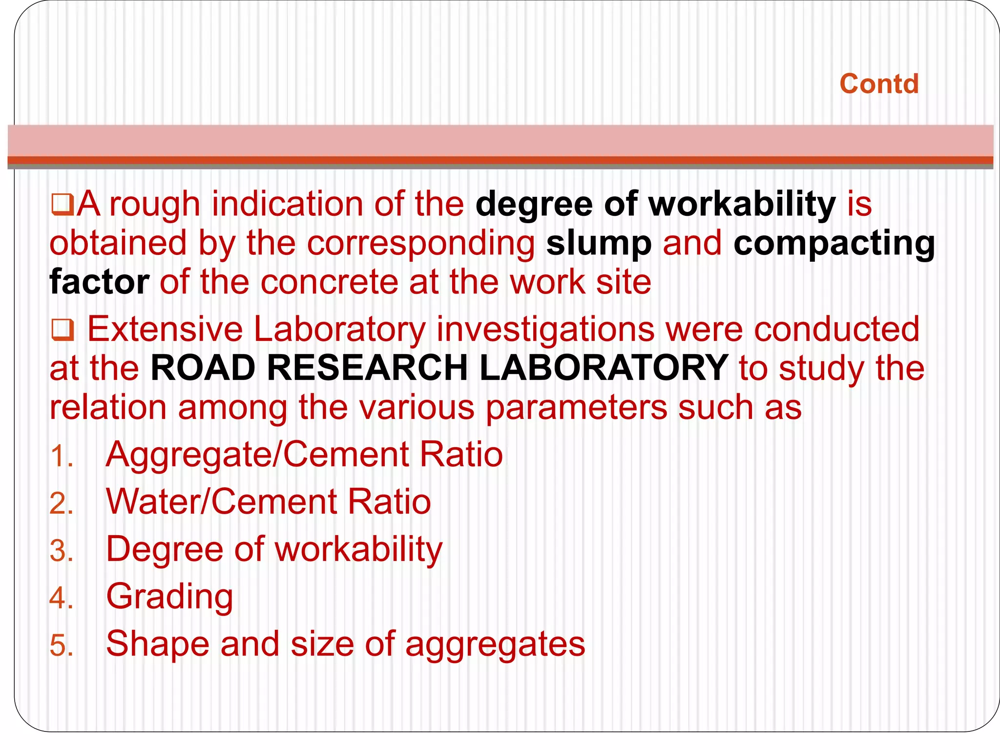 Contd
A rough indication of the degree of workability is
obtained by the corresponding slump and compacting
factor of the concrete at the work site
 Extensive Laboratory investigations were conducted
at the ROAD RESEARCH LABORATORY to study the
relation among the various parameters such as
1. Aggregate/Cement Ratio
2. Water/Cement Ratio
3. Degree of workability
4. Grading
5. Shape and size of aggregates
 