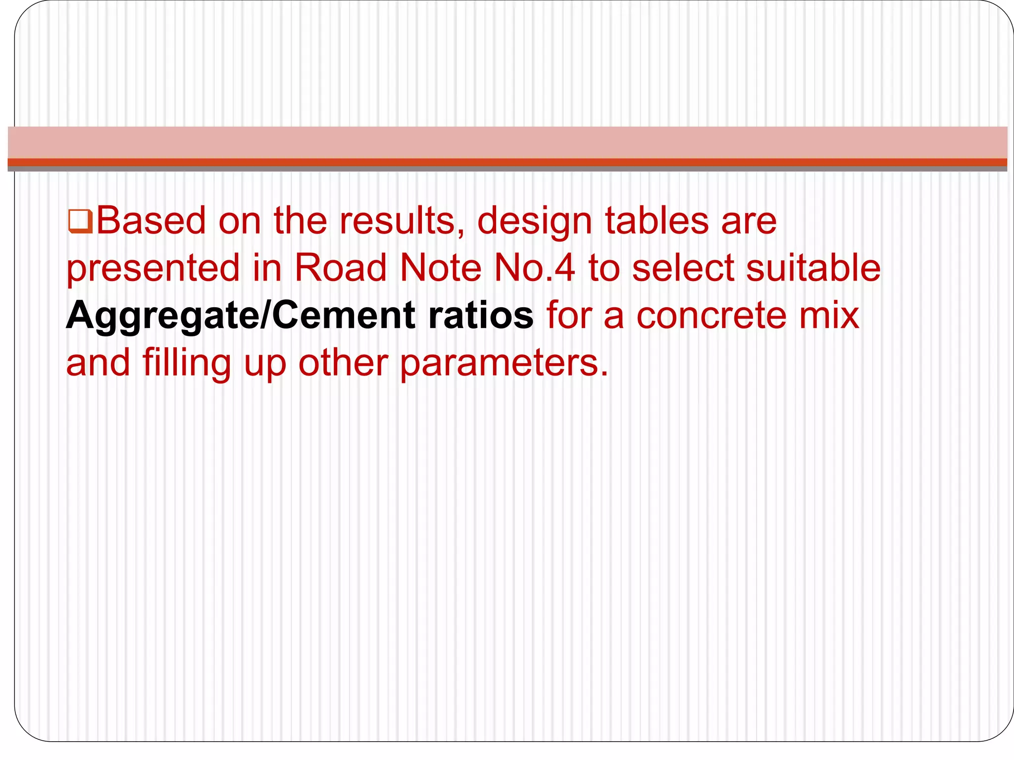 Based on the results, design tables are
presented in Road Note No.4 to select suitable
Aggregate/Cement ratios for a concrete mix
and filling up other parameters.
 