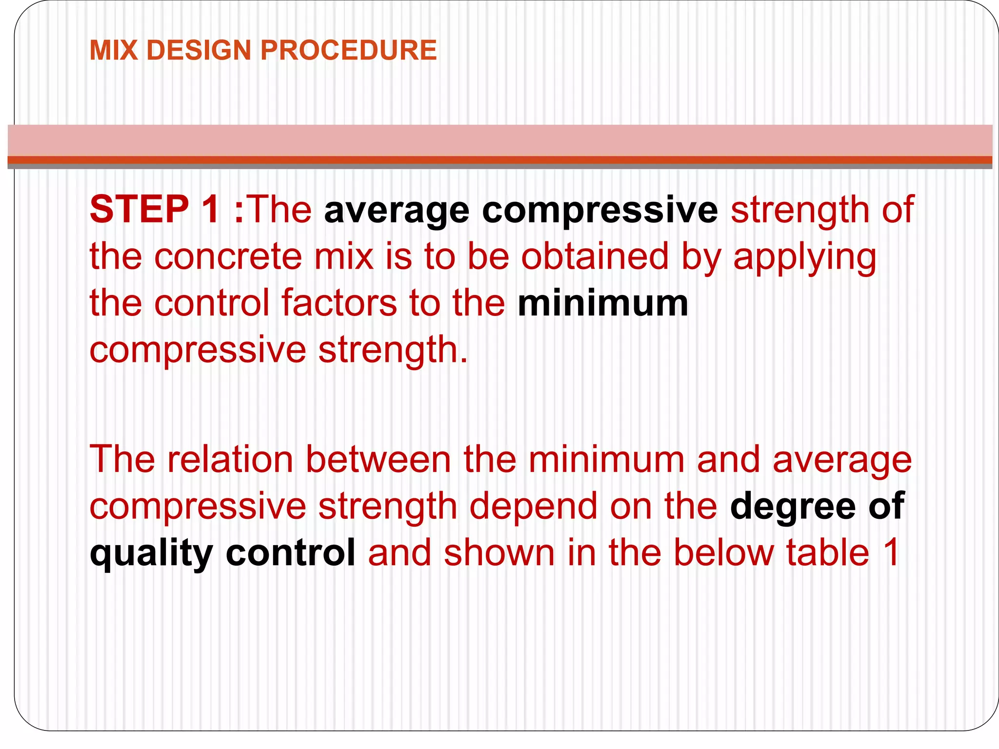 MIX DESIGN PROCEDURE
STEP 1 :The average compressive strength of
the concrete mix is to be obtained by applying
the control factors to the minimum
compressive strength.
The relation between the minimum and average
compressive strength depend on the degree of
quality control and shown in the below table 1
 