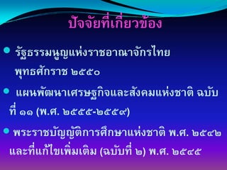 ปัจจัยที่เกี่ยวข้อง
 รัฐธรรมนูญแห่งราชอาณาจักรไทย
 พุทธศักราช ๒๕๕๐
 แผนพัฒนาเศรษฐกิจและสังคมแห่งชาติ ฉบับ
ที่ ๑๑ (พ.ศ. ๒๕๕๕-๒๕๕๙)
 พระราชบัญญัติการศึกษาแห่งชาติ พ.ศ. ๒๕๔๒
และที่แก้ไขเพิ่มเติม (ฉบับที่ ๒) พ.ศ. ๒๕๔๕
 
