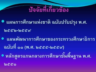 ปัจจัยที่เกี่ยวข้อง
 แผนการศึกษาแห่งชาติ ฉบับปรับปรุง พ.ศ.
๒๕๕๒-๒๕๕๙
 แผนพัฒนาการศึกษาของกระทรวงศึกษาธิการ
ฉบับที่ ๑๑ (พ.ศ. ๒๕๕๕-๒๕๕๙)
 หลักสูตรแกนกลางการศึกษาขันพืนฐาน พ.ศ.
                            ้ ้
๒๕๕๑
 