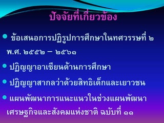 ปัจจัยที่เกี่ยวข้อง
 ข้อเสนอการปฏิรปการศึกษาในทศวรรษที่ ๒
               ู
พ.ศ. ๒๕๕๒ – ๒๕๖๑
 ปฏิญญาอาเซียนด้านการศึกษา
 ปฏิญญาสากลว่าด้วยสิทธิเด็กและเยาวชน
 แผนพัฒนาการแȨแนวในช่วงแผนพัฒนา
เศรษฐกิจและสังคมแห่งชาติ ฉบับที่ ๑๑
 