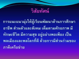 วิสยทัศน์
                   ั
              ่
การแȨแนวมุงให้ผเรียนพัฒนาด้านการศึกษา
                  ู้
อาชีพ ส่วนตัวและสังคม เต็มตามศักยภาพ มี
ทักษะชีวิต มีความสุข อยู่อย่างพอเพียง เป็ น
พลเมืองและพลโลกที่ดี ด้วยการมีส่วนร่วมของ
ภาคีเครือข่าย
 