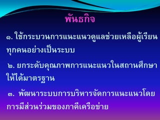 พันธกิจ
๑. ใช้กระบวนการแȨแนวดูแลช่วยเหลือผูเรียน
                                   ้
ทุกคนอย่างเป็ นระบบ
๒. ยกระดับคุณภาพการแȨแนวในสถานศึกษา
ให้ได้มาตรฐาน
๓. พัฒนาระบบการบริหารจัดการแȨแนวโดย
การมีส่วนร่วมของภาคีเครือข่าย
 