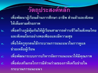 วัตถุประสงค์หลัก
๑.   เพื่อพัฒนาผูเรียนด้านการศึกษา อาชีพ ส่วนตัวและสังคม
                      ้
     ให้เต็มตามศักยภาพ
๒.   เพื่อสร้างภูมิค้มกันให้ผเรียนสามารถดํารงชีวิตในสังคมไทย
                        ุ    ู้
     และสังคมโลกอย่างพอเพียงและมีความสุข
๓.   เพื่อให้ครูทกตนใช้กระบวนการแȨแนวในการดูแล
                  ุ
     ช่วยเหลือผูเรียน
                    ้
๔.   เพื่อพัฒนาระบบการบริหารจัดการแȨแนวให้มีคณภาพ  ุ
๕.   เพื่อส่งเสริมกลไกการมีส่วนร่วมของภาคีเครือข่ายใน
     กระบวนการแȨแนว
 