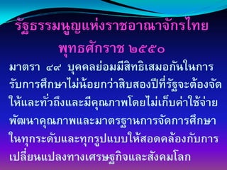 รัฐธรรมนูญแห่งราชอาณาจักรไทย
        พุทธศักราช ๒๕๕๐
มาตรา ๔๙ บุคคลย่อมมีสิทธิเสมอกันในการ
รับการศึกษาไม่น้อยกว่าสิบสองปี ที่รฐจะต้องจัด
                                   ั
ให้และทัวถึงและมีคณภาพโดยไม่เก็บค่าใช้จ่าย
        ่         ุ
พัฒนาคุณภาพและมาตรฐานการจัดการศึกษา
ในทุกระดับและทุกรูปแบบให้สอดคล้องกับการ
เปลี่ยนแปลงทางเศรษฐกิจและสังคมโลก
 