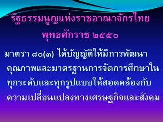 รัฐธรรมนูญแห่งราชอาณาจักรไทย
        พุทธศักราช ๒๕๕๐
มาตรา ๘๐(๓) ได้บญญัติให้มีการพัฒนา
                 ั
คุณภาพและมาตรฐานการจัดการศึกษาใน
ทุกระดับและทุกรูปแบบให้สอดคล้องกับ
ความเปลี่ยนแปลงทางเศรษฐกิจและสังคม
 