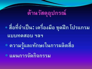 ึϹานวัสดุอปกรณ์
                    ุ
 สื่อที่จาเป็ น: เครื่องมือ ชุดฝึ ก โปรแกรม
         ํ
แบบทดสอบ ฯลฯ
 ความรู้และทักษะในการผลิตสื่อ
 แผนการจัดกิจกรรม
 