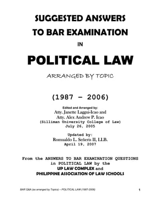 SUGGESTED ANSWERS 
TO BAR EXAMINATION 
IN 
POLITICAL LAW 
ARRANGED BY TOPIC 
(1987 – 2006) 
Edited and Arranged by: 
Atty. Janette Laggui-Icao and 
Atty. Alex Andrew P. Icao 
(Silliman University College of Law) 
July 26, 2005 
Updated by: 
Romualdo L. Señeris II, LLB. 
April 19, 2007 
From the ANSWERS TO BAR EXAMINATION QUESTIONS 
in POLITICAL LAW by the 
UP LAW COMPLEX and 
PHILIPPINE ASSOCIATION OF LAW SCHOOLS 
BAR Q&A (as arranged by Topics) – POLITICAL LAW (1987-2006) 1 
 