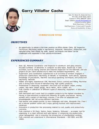 Garry Villaflor Cacho
CURRICULUM VITAE
OBJECTIVES
o An opportunity to obtain a full-time position as Office Admin Clerk, QC Inspector,
Technician, Machining works in mechanical, industrial, fabrication, production, and
manufacturing field where my skills, speed, techniques and ideas can be
challenged and expanded in fast-paced environment.
EXPERIENCED SUMMARY
o Asst. QC, Material Coordinator and Inspector in aluminum and glass industry.
Encodes summary of deliveries in computer as data basis. Assists QC in daily
activities, such as raising internal and external inspection for the materials and site
projects as per client satisfactory to meet the standard requirements, etc.
o Supervision and coordination experienced in all activities of workers engaged in
production (fabrication) machining of metallic or nonmetallic work-pieces, applying
knowledge of procedures, machine tool setup operating techniques, and production
machining methods.
o Skilled and highly experienced CNC Machinist (Fanuc-control) and Milling Machinist
with a strong track record of manufacturing high quality products.
o Professional in measuring equipment and tools such as digital caliper, analog
caliper, digi-matic height gauge, micro-meter, micro caliper, etc.
o Fully trained in calibration of different types of measuring equipment in fabrication
work shop.
o Self-motivated and I work hard to complete projects to the highest standard by
having a close attention to detail and following all quality procedures. Having
worked with a variety of machinery ensures I can offer an adaptable and
knowledgeable skill set across different machines.
o Fast learner who adapts quickly to new challenges and roles. Alongside this I feel I
am a natural problem solver and I enjoy getting involved with improvement
initiatives.
o Innovative in production line processing related to cost, quality and productivity
concerns.
o Fully oriented in 5S (Seiri, Seiton, Seiso, Seiketsu, Shitsuke) – as simple tool for
organizing in a clean, efficient and safe manner in enhancing the productivity,
visual management and in ensuring the introduction of standardized working.
o Fully oriented and understand in International Standards – ISO 9001 and ISO
14001.
Gate 53, Street 23, Industrial Area
P.O. Box 22120 Doha, Qatar
Contact #: (974) 50682295 Qatar
Email Address:nassr61781@gmail.com
Current Location:Qatar
Work Experience: 14 Years
Gulf Experience: 3 years and 11 months
Notice of Availability:45 days
 
