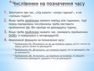 *
1. Запитуючи про час, слід казати: «котра година?», а не
«скільки годин?».
2. Якщо треба приблизно назвати період між годинами, тоді
перед порядковим числівником треба поставити
прийменник НА: Він прийде на дванадцяту годину.
3. Якщо треба приблизно назвати час, вживають прийменник
О(ОБ): я повернувся о чотирнадцятій.
4. Мовленнєві формули на позначення часу:
* Прийменники НА, ПО вказують на час до половини години: десять хвилин на
першу; десять хвилин по дванадцятій.
* Прийменники НА, ДО вказують, що половина години: пів на дванадцяту; пів
до дванадцятої.
* Прийменники ДО, ЗА вказують, що перейшло за половину: за двадцять
п’ять(хвилин) дванадцята; двадцять п’ять до дванадцятої.
 