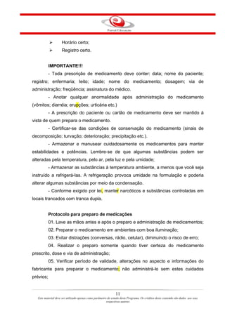 Horário certo;
                     Registro certo.


           IMPORTANTE!!!
           - Toda prescrição de medicamento deve conter: data; nome do paciente;
registro; enfermaria; leito; idade; nome do medicamento; dosagem; via de
administração; freqüência; assinatura do médico.
           - Anotar qualquer anormalidade após administração do medicamento
(vômitos; diarréia; erupções; urticária etc.)
           - A prescrição do paciente ou cartão de medicamento deve ser mantido à
vista de quem prepara o medicamento.
           - Certificar-se das condições de conservação do medicamento (sinais de
decomposição; turvação; deterioração; precipitação etc.).
           - Armazenar e manusear cuidadosamente os medicamentos para manter
estabilidades e potências. Lembre-se de que algumas substâncias podem ser
alteradas pela temperatura, pelo ar, pela luz e pela umidade;
           - Armazenar as substâncias à temperatura ambiente, a menos que você seja
instruído a refrigerá-las. A refrigeração provoca umidade na formulação e poderia
alterar algumas substâncias por meio da condensação.
           - Conforme exigido por lei, manter narcóticos e substâncias controladas em
locais trancados com tranca dupla.


           Protocolo para preparo de medicações
           01. Lave as mãos antes e após o preparo e administração de medicamentos;
           02. Preparar o medicamento em ambientes com boa iluminação;
           03. Evitar distrações (conversas, rádio, celular), diminuindo o risco de erro;
           04. Realizar o preparo somente quando tiver certeza do medicamento
prescrito, dose e via de administração;
           05. Verificar período de validade, alterações no aspecto e informações do
fabricante para preparar o medicamento; não administrá-lo sem estes cuidados
prévios;


                                                                11
   Este material deve ser utilizado apenas como parâmetro de estudo deste Programa. Os créditos deste conteúdo são dados aos seus
                                                         respectivos autores
 