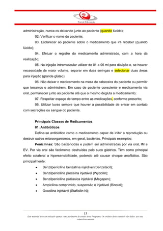 administração, nunca os deixando junto ao paciente (quando lúcido);
           02. Verificar o nome do paciente;
           03. Esclarecer ao paciente sobre o medicamento que irá receber (quando
lúcido);
           04. Efetuar o registro do medicamento administrado, com a hora da
realização;
           05. Na injeção intramuscular utilizar de 01 a 05 ml para diluição e, se houver
necessidade de maior volume, separar em duas seringas e selecionar duas áreas
para injeção (grande glúteo);
           06. Não deixar o medicamento na mesa de cabeceira do paciente ou permitir
que terceiros o administrem. Em caso de paciente consciente e medicamento via
oral, permanecer junto ao paciente até que o mesmo degluta o medicamento;
           07. Respeitar espaço de tempo entre as medicações, conforme prescrito;
           08. Utilizar luvas sempre que houver a possibilidade de entrar em contato
com secreções ou sangue do paciente.


           Principais Classes de Medicamentos
           01. Antibióticos
           Define-se antibiótico como o medicamento capaz de inibir a reprodução ou
destruir outros microorganismos, em geral, bactérias. Principais exemplos:
           Penicilinas: São bactericidas e podem ser administradas por via oral, IM e
EV. Por via oral são facilmente destruídas pelo suco gástrico. Têm como principal
efeito colateral a hipersensibilidade, podendo até causar choque anafilático. São
principalmente:
           •       Benzilpenicilina benzatina injetável (Benzetacil);
           •       Benzilpenicilina procaína injetável (Wyccilin);
           •       Benzilpenicilina potássica injetável (Megapen);
           •       Ampicilina comprimido, suspensão e injetável (Binotal);
           •       Oxacilina injetável (Staficilin N);




                                                                13
   Este material deve ser utilizado apenas como parâmetro de estudo deste Programa. Os créditos deste conteúdo são dados aos seus
                                                         respectivos autores
 
