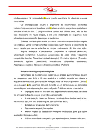 células cresçam, há necessidade de uma grande quantidade de vitaminas e outras
substâncias.
           Os antineoplásicos privam o organismo de determinados elementos
indisponíveis ao crescimento celular, porém atuam em todo o organismo, prejudicam
também as células sãs. O progresso neste campo, nos últimos anos, não se deu
pela descoberta de novas drogas, e sim pela elaboração de esquemas mais
eficientes de administração das drogas já existentes.
           Sabe-se também que o tumor ou câncer cresce bastante no início e depois
se estabiliza. Como os medicamentos neoplásicos atuam durante o crescimento do
tumor, depois que este se estabiliza as drogas praticamente não têm mais ação.
           Alguns exemplos: Ciclofostamida comprimido e injetável (Enduxan);
Clorambucil comprimido (Leukeran); Antagonistas do ácido fólico; Tioguanina
comprimido (Lanvis); Citarabina injetável (Aracytin); Vincristina injetável (Oncovin);
Bleomicina           injetável         (Blenoxone);             Procarbazina               comprimido             (Natulanar);
Asparaginase injetável (Nolvadex); Cisplatina injetável (Platiran).


           Preparo das drogas quimioterápicas
           Como todos os medicamentos injetáveis, as drogas quimioterápicas devem
ser preparadas com toda a técnica asséptica e cuidado especial nas doses e
esquemas terapêuticos, pois qualquer variação pode ser letal ao paciente. Calcula-
se a dosagem pela superfície corporal, levando-se em consideração as condições
hematológicas e de alguns órgãos, como o fígado. Critérios a serem observados:
           •       O preparo deve ser feito em área especialmente estruturada para este
fim e freqüentada pelo pessoal envolvido na preparação;
           •       A manipulação dever ser feita em capela de fluxo laminar vertical ou,
na ausência dela, em uma área tranqüila, sem correntes de ar;
           •       Estabelecer programas de treinamento;
           •       Documentar exposições agudas;
           •       Manter registro do pessoal que manipula oncológicos, para que façam
avaliação médica periódica;
           •       Utilizar aventais de mangas longas e punhos justos, luvas e máscaras;


                                                                15
   Este material deve ser utilizado apenas como parâmetro de estudo deste Programa. Os créditos deste conteúdo são dados aos seus
                                                         respectivos autores
 