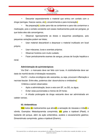 •       Descartar separadamente o material que entrou em contato com a
droga (seringas, frascos vazios, etc.), encaminhando-o para incineração;
           •       Na preparação, cuidar para não se contaminar e para não contaminar a
medicação, pois o contato constante com esses medicamentos pode ser perigoso, já
que todos eles são cancerígenos;
           •       Observar rigorosamente as doses e esquemas posológicos, pois
pequenas variações podem ser letais;
           •       Usar material descartável e desprezar o material inutilizado em local
próprio;
           •       Usar máscaras, luvas e aventais próprios;
           •       Observar horários com muito cuidado;
           •       Fazer periodicamente exames de sangue, provas de função hepática e
renal.


           Administração de quimioterápicos
           Via Oral – o manuseio deve ser feito com luvas. A ciclofosfamida deve ser
dada de manhã devido à hidratação necessária.
           Via EV – muitos oncológicos são vesicantes, ou seja, provocam inflamação e
necrose tissular. Entre eles, podemos citar: doxorrubicina e vimblastina.
           Critérios a serem observados:
           •       Após a administração, lavar a veia com SF, ou SG, ou água;
           •       Evitar veias puncionadas a menos de 24 horas;
           •       A infusão prolongada da droga vesicante deve ser administrada em
cateter venoso.


           03. Antieméticos
           São todos os medicamentos que aliviam a sensação de náuseas e inibem o
vômito. Exemplos: Metaclopramida comprimido, em gotas e injetável (Plasil), é
bastante útil porque, além da ação antiemética, acelera o esvaziamento gástrico;
Dimenidrinato comprimido, gotas e injetável (Dramin);




                                                                16
   Este material deve ser utilizado apenas como parâmetro de estudo deste Programa. Os créditos deste conteúdo são dados aos seus
                                                         respectivos autores
 