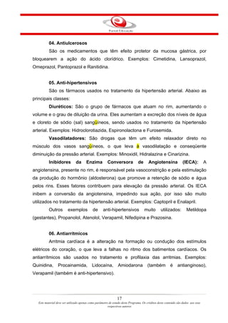 04. Antiulcerosos
           São os medicamentos que têm efeito protetor da mucosa gástrica, por
bloquearem a ação do ácido clorídrico. Exemplos: Cimetidina, Lansoprazol,
Omeprazol, Pantoprazol e Ranitidina.


           05. Anti-hipertensivos
           São os fármacos usados no tratamento da hipertensão arterial. Abaixo as
principais classes:
           Diuréticos: São o grupo de fármacos que atuam no rim, aumentando o
volume e o grau de diluição da urina. Eles aumentam a excreção dos níveis de água
e cloreto de sódio (sal) sangüíneos, sendo usados no tratamento da hipertensão
arterial. Exemplos: Hidroclorotiazida, Espironolactona e Furosemida.
           Vasodilatadores: São drogas que têm um efeito relaxador direto no
músculo dos vasos sangüíneos, o que leva à vasodilatação e conseqüente
diminuição da pressão arterial. Exemplos: Minoxidil, Hidralazina e Cinarizina.
           Inibidores           da      Enzima          Conversora              de      Angiotensina               (IECA):          A
angiotensina, presente no rim, é responsável pela vasoconstrição e pela estimulação
da produção do hormônio (aldosterona) que promove a retenção de sódio e água
pelos rins. Esses fatores contribuem para elevação da pressão arterial. Os IECA
inibem a conversão da angiotensina, impedindo sua ação, por isso são muito
utilizados no tratamento da hipertensão arterial. Exemplos: Captopril e Enalapril.
           Outros        exemplos            de      anti-hipertensivos              muito        utilizados:         Metildopa
(gestantes), Propanolol, Atenolol, Verapamil, Nifedipina e Prazosina.


           06. Antiarrítmicos
           Arritmia cardíaca é a alteração na formação ou condução dos estímulos
elétricos do coração, o que leva a falhas no ritmo dos batimentos cardíacos. Os
antiarrítmicos são usados no tratamento e profilaxia das arritmias. Exemplos:
Quinidina,        Procainamida,             Lidocaína,          Amiodarona             (também           é     antianginoso),
Verapamil (também é anti-hipertensivo).




                                                                17
   Este material deve ser utilizado apenas como parâmetro de estudo deste Programa. Os créditos deste conteúdo são dados aos seus
                                                         respectivos autores
 