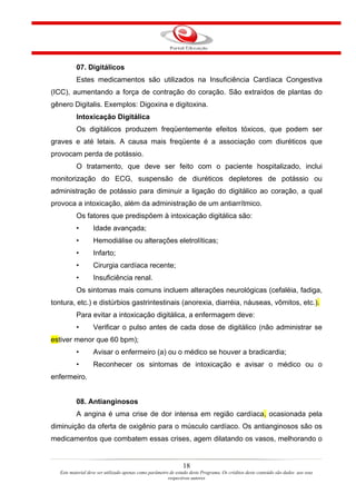 07. Digitálicos
           Estes medicamentos são utilizados na Insuficiência Cardíaca Congestiva
(ICC), aumentando a força de contração do coração. São extraídos de plantas do
gênero Digitalis. Exemplos: Digoxina e digitoxina.
           Intoxicação Digitálica
           Os digitálicos produzem freqüentemente efeitos tóxicos, que podem ser
graves e até letais. A causa mais freqüente é a associação com diuréticos que
provocam perda de potássio.
           O tratamento, que deve ser feito com o paciente hospitalizado, inclui
monitorização do ECG, suspensão de diuréticos depletores de potássio ou
administração de potássio para diminuir a ligação do digitálico ao coração, a qual
provoca a intoxicação, além da administração de um antiarrítmico.
           Os fatores que predispõem à intoxicação digitálica são:
           •       Idade avançada;
           •       Hemodiálise ou alterações eletrolíticas;
           •       Infarto;
           •       Cirurgia cardíaca recente;
           •       Insuficiência renal.
           Os sintomas mais comuns incluem alterações neurológicas (cefaléia, fadiga,
tontura, etc.) e distúrbios gastrintestinais (anorexia, diarréia, náuseas, vômitos, etc.).
           Para evitar a intoxicação digitálica, a enfermagem deve:
           •       Verificar o pulso antes de cada dose de digitálico (não administrar se
estiver menor que 60 bpm);
           •       Avisar o enfermeiro (a) ou o médico se houver a bradicardia;
           •       Reconhecer os sintomas de intoxicação e avisar o médico ou o
enfermeiro.


           08. Antianginosos
           A angina é uma crise de dor intensa em região cardíaca, ocasionada pela
diminuição da oferta de oxigênio para o músculo cardíaco. Os antianginosos são os
medicamentos que combatem essas crises, agem dilatando os vasos, melhorando o


                                                                18
   Este material deve ser utilizado apenas como parâmetro de estudo deste Programa. Os créditos deste conteúdo são dados aos seus
                                                         respectivos autores
 
