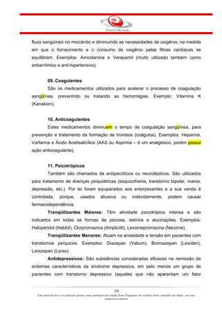 fluxo sangüíneo no miocárdio e diminuindo as necessidades de oxigênio, na medida
em que o fornecimento e o consumo de oxigênio pelas fibras cardíacas se
equilibram. Exemplos: Amiodarona e Verapamil (muito utilizado também como
antiarrítmico e anti-hipertensivo).


           09. Coagulantes
           São os medicamentos utilizados para acelerar o processo de coagulação
sangüínea, prevenindo ou tratando as hemorragias. Exemplo: Vitamina K
(Kanakion).


           10. Anticoagulantes
           Estes medicamentos diminuem o tempo de coagulação sangüínea, para
prevenção e tratamento da formação de trombos (coágulos). Exemplos: Heparina,
Varfarina e Ácido Acetisalicílico (AAS ou Aspirina – é um analgésico, porém possui
ação anticoagulante).


           11. Psicotrópicos
           Também são chamados de antipsicóticos ou neurolépticos. São utilizados
para tratamento de doenças psiquiátricas (esquizofrenia, transtorno bipolar, mania,
depressão, etc.). Por lei foram equiparados aos entorpecentes e a sua venda é
controlada,         porque,          usados          abusiva          ou      indevidamente,               podem          causar
farmacodependência.
           Tranqüilizantes Maiores: Têm atividade psicotrópica intensa e são
indicados em todas as formas de psicose, delírios e alucinações. Exemplos:
Haloperidol (Haldol), Clorpromazina (Amplicitil), Levomepromazina (Neozine).
           Tranqüilizantes Menores: Atuam na ansiedade e tensão em pacientes com
transtornos psíquicos. Exemplos: Diazepan (Valium), Bromazepan (Lexotan),
Lorazepan (Lorax).
           Antidepressivos: São substâncias consideradas eficazes na remissão de
sintomas característicos da síndrome depressiva, em pelo menos um grupo de
pacientes com transtorno depressivo (aqueles que não aparentam um fator


                                                                19
   Este material deve ser utilizado apenas como parâmetro de estudo deste Programa. Os créditos deste conteúdo são dados aos seus
                                                         respectivos autores
 