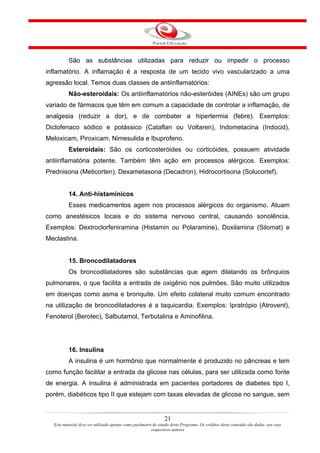 São as substâncias utilizadas para reduzir ou impedir o processo
inflamatório. A inflamação é a resposta de um tecido vivo vascularizado a uma
agressão local. Temos duas classes de antiinflamatórios:
          Não-esteroidais: Os antiinflamatórios não-esteróides (AINEs) são um grupo
variado de fármacos que têm em comum a capacidade de controlar a inflamação, de
analgesia (reduzir a dor), e de combater a hipertermia (febre). Exemplos:
Diclofenaco sódico e potássico (Cataflan ou Voltaren), Indometacina (Indocid),
Meloxicam, Piroxicam, Nimesulida e Ibuprofeno.
          Esteroidais: São os corticosteróides ou corticóides, possuem atividade
antiinflamatória potente. Também têm ação em processos alérgicos. Exemplos:
Prednisona (Meticorten), Dexametasona (Decadron), Hidrocortisona (Solucortef).


          14. Anti-histamínicos
          Esses medicamentos agem nos processos alérgicos do organismo. Atuam
como anestésicos locais e do sistema nervoso central, causando sonolência.
Exemplos: Dextroclorfeniramina (Histamin ou Polaramine), Doxilamina (Silomat) e
Meclastina.


          15. Broncodilatadores
          Os broncodilatadores são substâncias que agem dilatando os brônquios
pulmonares, o que facilita a entrada de oxigênio nos pulmões. São muito utilizados
em doenças como asma e bronquite. Um efeito colateral muito comum encontrado
na utilização de broncodilatadores é a taquicardia. Exemplos: Ipratrópio (Atrovent),
Fenoterol (Berotec), Salbutamol, Terbutalina e Aminofilina.




          16. Insulina
          A insulina é um hormônio que normalmente é produzido no pâncreas e tem
como função facilitar a entrada da glicose nas células, para ser utilizada como fonte
de energia. A insulina é administrada em pacientes portadores de diabetes tipo I,
porém, diabéticos tipo II que estejam com taxas elevadas de glicose no sangue, sem


                                                               21
  Este material deve ser utilizado apenas como parâmetro de estudo deste Programa. Os créditos deste conteúdo são dados aos seus
                                                        respectivos autores
 