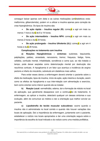 conseguir baixar apenas com dieta e as outras medicações (antidiabéticos orais:
metformina, glibenclamida), podem vir a utilizar a insulina apenas para correção da
crise hiperglicêmica. Os tipos de insulina são:
           •       De ação rápida – Insulina regular (R): começa a agir em mais ou
   menos 1 hora e dura de 8 a 14 horas;
           •       De ação intermediária – Insulina NPH: começa a agir em mais ou
   menos 2 horas e dura 24 horas;
           •       De ação prolongada – Insulina Ultralenta (UL): começa a agir em 4
   horas e dura 26 horas.
           Complicações no tratamento com insulina
           a)      Reações            Hipoglicêmicas                 –    sintomas:            sudorese,           taquicardia,
palpitações, palidez, ansiedade, nervosismo, tremor, fraqueza, fadiga, fome,
cefaléia, confusão mental, irritabilidade, sonolência e coma que, se não tratada a
tempo, pode deixar seqüelas como deteriorização mental por destruição dos
neurônios corticais. A hipoglicemia é um fator que acentua a incidência de angina
pectoris e infarto do miocárdio, sobretudo em diabéticos mais velhos.
           Para evitar esses danos a enfermagem deverá orientar o paciente sobre o
efeito da medicação, tipos de insulina, início da ação, ação máxima e duração, assim
como os efeitos da hipoglicemia e sua inter-relação com alimentação e exercício,
bem como orientar como intervir quando ela se instalar.
           b)      Reação Local: vermelhidão, edema, dor e formação de nódulo no local
da aplicação, que geralmente desaparece com a continuação do tratamento. A
enfermagem, ao aplicar a insulina, detectará qualquer um desses sintomas e sua
evolução, além de comunicar ao médico e dar a orientação que melhor convier ao
paciente.
           c)      Lipodistrofia do tecido muscular subcutâneo: ocorre quando a
insulina não é administrada no local correto e quando não houver variações dos
locais de aplicação. Daí a importância da enfermagem, juntamente com o paciente,
estabelecer o rodízio nos locais apropriados e dar uma orientação segura sobre a
importância da escolha do local indicado e do rodízio como uma medida profilática.




                                                                22
   Este material deve ser utilizado apenas como parâmetro de estudo deste Programa. Os créditos deste conteúdo são dados aos seus
                                                         respectivos autores
 
