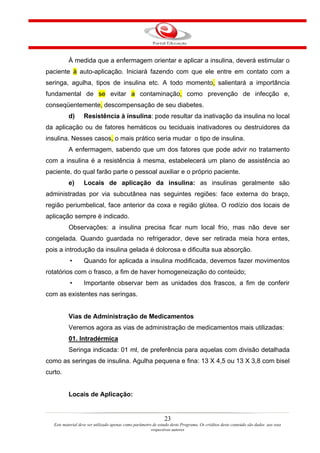À medida que a enfermagem orientar e aplicar a insulina, deverá estimular o
paciente à auto-aplicação. Iniciará fazendo com que ele entre em contato com a
seringa, agulha, tipos de insulina etc. A todo momento, salientará a importância
fundamental de se evitar a contaminação, como prevenção de infecção e,
conseqüentemente, descompensação de seu diabetes.
           d)      Resistência à insulina: pode resultar da inativação da insulina no local
da aplicação ou de fatores hemáticos ou teciduais inativadores ou destruidores da
insulina. Nesses casos, o mais prático seria mudar o tipo de insulina.
           A enfermagem, sabendo que um dos fatores que pode advir no tratamento
com a insulina é a resistência à mesma, estabelecerá um plano de assistência ao
paciente, do qual farão parte o pessoal auxiliar e o próprio paciente.
           e)      Locais de aplicação da insulina: as insulinas geralmente são
administradas por via subcutânea nas seguintes regiões: face externa do braço,
região periumbelical, face anterior da coxa e região glútea. O rodízio dos locais de
aplicação sempre é indicado.
           Observações: a insulina precisa ficar num local frio, mas não deve ser
congelada. Quando guardada no refrigerador, deve ser retirada meia hora entes,
pois a introdução da insulina gelada é dolorosa e dificulta sua absorção.
           •       Quando for aplicada a insulina modificada, devemos fazer movimentos
rotatórios com o frasco, a fim de haver homogeneização do conteúdo;
           •       Importante observar bem as unidades dos frascos, a fim de conferir
com as existentes nas seringas.


           Vias de Administração de Medicamentos
           Veremos agora as vias de administração de medicamentos mais utilizadas:
           01. Intradérmica
           Seringa indicada: 01 ml, de preferência para aquelas com divisão detalhada
como as seringas de insulina. Agulha pequena e fina: 13 X 4,5 ou 13 X 3,8 com bisel
curto.


           Locais de Aplicação:


                                                                23
   Este material deve ser utilizado apenas como parâmetro de estudo deste Programa. Os créditos deste conteúdo são dados aos seus
                                                         respectivos autores
 
