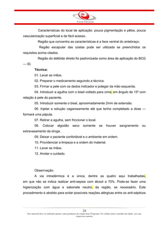 Características do local de aplicação: pouca pigmentação e pêlos, pouca
vascularização superficial e de fácil acesso.
              Região que concentra as características é a face ventral do antebraço;
                 Região escapular das costas pode ser utilizada se preenchidos os
requisitos acima citados.
              Região do deltóide direito foi padronizada como área de aplicação do BCG
— ID.
           Técnica:
           01. Lavar as mãos.
           02. Preparar o medicamento seguindo a técnica.
           03. Firmar a pele com os dedos indicador e polegar da mão esquerda.
           04. Introduzir a agulha com o bisel voltado para cima, em ângulo de 15º com
relação à pele do paciente.
           05. Introduzir somente o bisel, aproximadamente 2mm de extensão.
           06. Injetar a solução vagarosamente até que tenha completado a dose —
formará uma pápula.
           07. Retirar a agulha, sem friccionar o local.
           08.     Colocar          algodão         seco        somente           se     houver         sangramento                 ou
extravasamento da droga.
           09. Deixar o paciente confortável e o ambiente em ordem.
           10. Providenciar a limpeza e a ordem do material.
           11. Lavar as mãos.
           12. Anotar o cuidado.




           Obserrvação:
           A via intradérmica é a única, dentre as quatro aqui trabalhadas,
em que não se indica realizar anti-sepsia com álcool a 70%. Pode-se fazer uma
higienização com água e sabonete neutro, da região, se necessário. Este
procedimento é abolido para evitar possíveis reações alérgicas entre os anti-sépticos




                                                                24
   Este material deve ser utilizado apenas como parâmetro de estudo deste Programa. Os créditos deste conteúdo são dados aos seus
                                                         respectivos autores
 