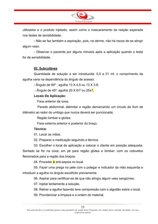 utilizados e o produto injetado, assim como o mascaramento da reação esperada
nos testes de sensibilidade.
           - Não se faz também a aspiração, pois, na derme, não há riscos de se atingir
algum vaso.
           - Observar o paciente por alguns minutos após a aplicação quando o teste
for de sensibilidade.


           02. Subcutânea
           Quantidade de solução a ser introduzida: 0,5 a 01 ml; o comprimento da
agulha varia na dependência do ângulo de acesso:
           - Ângulo de 90º : agulha 13 X 4,5 ou 13 X 3,8;
            - Ângulo de 45º: agulha 20 X 6/7 ou 25x7.
           Locais De Aplicação:
              Face anterior da coxa;
               Parede abdominal, delimitar a região demarcando um círculo de 4cm de
diâmetro ao redor do umbigo que nunca deverá ser puncionada;
              Região lombar e glútea;
              Face externa anterior e posterior do braço.
           Técnica:
           01. Lavar as mãos.
           02. Preparar a medicação seguindo a técnica.
           03. Escolher o local de aplicação e colocar o cliente em posição adequada.
Sentado se for na coxa; em pé para região glútea e lombar; com os cotovelos
flexionados para a região dos braços.
           04. Proceder à anti-sepsia no local.
           05. Fazer uma prega na pele com o polegar e indicador da mão esquerda e
introduzir a agulha no ângulo escolhido previamente.
           06. Aspirar para certificar-se de que não atingiu algum vaso sangüíneo.
           07. Injetar lentamente a solução.
           08. Retirar a agulha fazendo leve compressão com o algodão sobre o local.
           09. Providenciar a limpeza e a ordem do material.


                                                                25
   Este material deve ser utilizado apenas como parâmetro de estudo deste Programa. Os créditos deste conteúdo são dados aos seus
                                                         respectivos autores
 