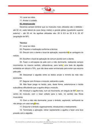 10. Lavar as mãos.
           11. Anotar o cuidado.
           03. Intramuscular
           Devemos sempre lembrar que os músculos mais utilizados são o deltóide -
até 02 ml, vasto lateral da coxa (terço médio) e grande glúteo (quadrante superior
externo) – até 05 ml. As agulhas utilizadas são: 20 X 5,5 ou 25 X 6, 25 X7
(angulação de 90º).


           Técnica:
           01. Lavar as mãos.
           02. Preparar a medicação conforme a técnica.
           03. Discutir com o cliente o local de aplicação, expondo-lhe as vantagens do
rodízio.
           04. Escolher o local da aplicação de comum acordo com o cliente.
           05. Fazer a anti-sepsia da pele com a mão dominante, realizando sempre
movimentos no mesmo sentido, utilizando-se, para tanto, uma bola de algodão
embebida em álcool a 70%, que não deve estar encharcada para evitar que escorra
pela pele.
           06. Descansar o algodão entre os dedos anular e mínimo da mão não-
dominante.
           07. Segurar com firmeza o músculo, esticando a pele.
           08. Não fazer prega no tecido, pois, desta forma, exterioriza-se o tecido
subcutâneo dificultando que a agulha atinja o músculo.
           09. Introduzir a agulha toda, num só movimento, em ângulo de 90º, bem no
centro do músculo, com o bisel voltado para o lado, no sentido das fibras
musculares.
           10. Com a mão não dominante, puxar o êmbolo, aspirando, verificando se
não atingiu um vaso sangüíneo.
           11. Empurrar o êmbolo vagarosamente, introduzindo o medicamento.
           12. Terminada a aplicação, retirar rapidamente a agulha e fazer uma leve
pressão com o algodão.


                                                                26
   Este material deve ser utilizado apenas como parâmetro de estudo deste Programa. Os créditos deste conteúdo são dados aos seus
                                                         respectivos autores
 