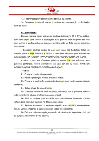 13. Fazer massagem local enquanto observa o paciente.
           14. Desprezar o material, manter o paciente em uma posição confortável e
lavar as mãos.


           04. Endovenosa
           De uma maneira geral, utilizam-se agulhas do tamanho 25 X 6/7 de calibre,
com bisel longo, para facilitar a abordagem. Esta punção, além de poder ser feita
com seringa e agulha (coleta de sangue), também pode ser feita com os seguintes
dispositivos:
           - Escalpes: agulhas curtas de aço, com asas tipo borboleta, feitas de
material plástico, cuja finalidade é facilitar o manuseio, indicadas para infusões de
curta duração. CATETER INTRAVENOSO PERIFÉRICO DE CURTA DURAÇÃO.
           - Jelco ou Abocath: Cateteres plásticos curtos que são indicados para
punções periféricas. Podem permanecer na veia por até 72 horas. CATETER
INTRAVENOSO PERIFÉRICO DE MÉDIA DURAÇÃO.
           Técnica:
           01. Preparar o material necessário;
           02. Rever a prescrição médica e lavar as mãos;
           03. Preparar a medicação e aplicação da droga, observando os princípios de
assepsia;
           04. Calçar a luva de procedimento;
           05. Garrotear acima do local escolhido,solicitando que o paciente feche a
mão e mantenha o braço em hiperextensão e imóvel;
           06. Pedir ao paciente para abrir e fechar a mão diversas vezes,com o braço
voltado para baixo,que auxiliará na dilatação das veias;
           07. Realizar anti-sepsia do local,com algodão e álcool a 70%, no sentido do
retorno venoso, trocando o algodão quantas vezes for necessário;
           08. Esticar a pele com o polegar da mão não dominante, logo abaixo do local
da punção, para manter a veia estável;




                                                                27
   Este material deve ser utilizado apenas como parâmetro de estudo deste Programa. Os créditos deste conteúdo são dados aos seus
                                                         respectivos autores
 