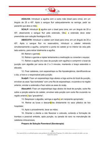 AGULHA: Introduzir a agulha com a outra mão (bisel para cima), em um
ângulo de 25 a 45º. Após o sangue fluir adequadamente na seringa, pedir ao
paciente que abra a mão.
           SCALP: Introduzir a agulha com o bisel para cima, em um ângulo de 25 a
45º, observando o sangue fluir pela extensão. Obs.: a extensão deve estar
preenchida com solução fisiológica 0,9%.
           ABOCATH: Introduzir o cateter com bisel para cima, em um ângulo de 25 a
45º. Após          o sangue fluir no reservatório, introduzir o cateter retirando
simultaneamente a agulha, comprimir a ponta do cateter já no interior da veia pelo
lado externo, para retirar totalmente a agulha;
           09. Retirar o garrote;
           10. Retirar o garrote e injetar lentamente a medicação ou conectar o equipo;
           11. Retirar a agulha (no caso de punção com agulha) e comprimir o local da
punção com algodão por cerca de 2 a 3 minutos, mantendo o braço estendido e
elevado;
           12. Fixar cateteres, com esparadrapo ou fita hipoalergênica, identificando-se
o dia, a hora e o responsável pela punção;
           Scalp®: Fixar um esparadrapo logo abaixo e logo acima do local de punção,
envolver as asas “tipo borboleta” com uma fita de esparadrapo, cruzando-a na região
anterior, enrolar a extensão e fixar sobre as asas do scalp.
           Abocath®: Fixar um esparadrapo logo abaixo do local de punção, outra fita
sobre a porção externa do cateter, envolver esta porção com outra fita cruzando na
região anterior, tipo “gravatinha”.
           13. Desprezar o algodão, seringa e agulha, em recipiente apropriado;
           14. Retirar as luvas e descartá-las diretamente no saco plástico de lixo
hospitalar;
           15. Após o procedimento, lavar as mãos;
           16. Orientar o cliente a não flexionar o cotovelo, evitando a formação de
trombos e possível embolia, após punção, ou parada do soro na manutenção de
cateteres intravenosos.
           Preparo de Solução Parenteral (Soroterapia)


                                                                28
   Este material deve ser utilizado apenas como parâmetro de estudo deste Programa. Os créditos deste conteúdo são dados aos seus
                                                         respectivos autores
 