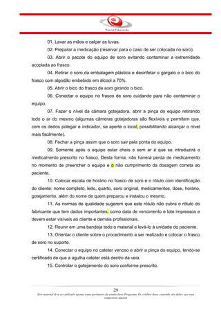 01. Lavar as mãos e calçar as luvas.
          02. Preparar a medicação (reservar para o caso de ser colocada no soro).
          03. Abrir o pacote do equipo de soro evitando contaminar a extremidade
acoplada ao frasco.
          04. Retirar o soro da embalagem plástica e desinfetar o gargalo e o bico do
frasco com algodão embebido em álcool a 70%.
          05. Abrir o bico do frasco de soro girando o bico.
          06. Conectar o equipo no frasco de soro cuidando para não contaminar o
equipo.
          07. Fazer o nível da câmara gotejadora, abrir a pinça do equipo retirando
todo o ar do mesmo (algumas câmeras gotejadoras são flexíveis e permitem que,
com os dedos polegar e indicador, se aperte o local, possibilitando alcançar o nível
mais facilmente).
          08. Fechar a pinça assim que o soro sair pela ponta do equipo.
          09. Somente após o equipo estar cheio e sem ar é que se introduzirá o
medicamento prescrito no frasco. Desta forma, não haverá perda de medicamento
no momento de preencher o equipo e o não cumprimento da dosagem correta ao
paciente.
          10. Colocar escala de horário no frasco de soro e o rótulo com identificação
do cliente: nome completo, leito, quarto, soro original, medicamentos, dose, horário,
gotejamento, além do nome de quem preparou e instalou o mesmo.
          11. As normas de qualidade sugerem que este rótulo não cubra o rótulo do
fabricante que tem dados importantes, como data de vencimento e lote impressos e
devem estar visíveis ao cliente e demais profissionais.
          12. Reunir em uma bandeja todo o material e levá-lo à unidade do paciente.
          13. Orientar o cliente sobre o procedimento a ser realizado e colocar o frasco
de soro no suporte.
          14. Conectar o equipo no cateter venoso e abrir a pinça do equipo, tendo-se
certificado de que a agulha cateter está dentro da veia.
          15. Controlar o gotejamento do soro conforme prescrito.




                                                               29
  Este material deve ser utilizado apenas como parâmetro de estudo deste Programa. Os créditos deste conteúdo são dados aos seus
                                                        respectivos autores
 