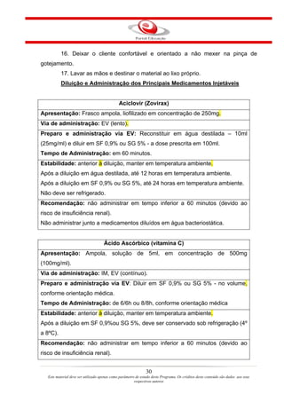16. Deixar o cliente confortável e orientado a não mexer na pinça de
gotejamento.
           17. Lavar as mãos e destinar o material ao lixo próprio.
           Diluição e Administração dos Principais Medicamentos Injetáveis


                                               Aciclovir (Zovirax)
Apresentação: Frasco ampola, liofilizado em concentração de 250mg.
Via de administração: EV (lento).
Preparo e administração via EV: Reconstituir em água destilada – 10ml
(25mg/ml) e diluir em SF 0,9% ou SG 5% - a dose prescrita em 100ml.
Tempo de Administração: em 60 minutos.
Estabilidade: anterior à diluição, manter em temperatura ambiente.
Após a diluição em água destilada, até 12 horas em temperatura ambiente.
Após a diluição em SF 0,9% ou SG 5%, até 24 horas em temperatura ambiente.
Não deve ser refrigerado.
Recomendação: não administrar em tempo inferior a 60 minutos (devido ao
risco de insuficiência renal).
Não administrar junto a medicamentos diluídos em água bacteriostática.


                                     Ácido Ascórbico (vitamina C)
Apresentação: Ampola, solução de 5ml, em concentração de 500mg
(100mg/ml).
Via de administração: IM, EV (contínuo).
Preparo e administração via EV: Diluir em SF 0,9% ou SG 5% - no volume,
conforme orientação médica.
Tempo de Administração: de 6/6h ou 8/8h, conforme orientação médica
Estabilidade: anterior à diluição, manter em temperatura ambiente.
Após a diluição em SF 0,9%ou SG 5%, deve ser conservado sob refrigeração (4º
a 8ºC).
Recomendação: não administrar em tempo inferior a 60 minutos (devido ao
risco de insuficiência renal).


                                                                30
   Este material deve ser utilizado apenas como parâmetro de estudo deste Programa. Os créditos deste conteúdo são dados aos seus
                                                         respectivos autores
 