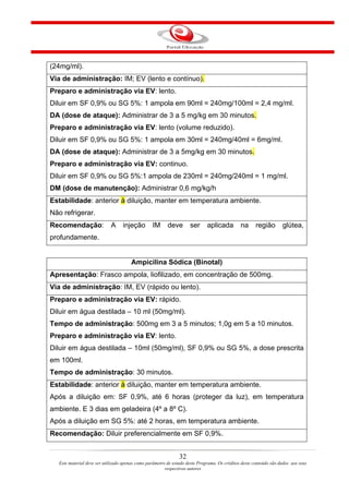 (24mg/ml).
Via de administração: IM; EV (lento e contínuo).
Preparo e administração via EV: lento.
Diluir em SF 0,9% ou SG 5%: 1 ampola em 90ml = 240mg/100ml = 2,4 mg/ml.
DA (dose de ataque): Administrar de 3 a 5 mg/kg em 30 minutos.
Preparo e administração via EV: lento (volume reduzido).
Diluir em SF 0,9% ou SG 5%: 1 ampola em 30ml = 240mg/40ml = 6mg/ml.
DA (dose de ataque): Administrar de 3 a 5mg/kg em 30 minutos.
Preparo e administração via EV: continuo.
Diluir em SF 0,9% ou SG 5%:1 ampola de 230ml = 240mg/240ml = 1 mg/ml.
DM (dose de manutenção): Administrar 0,6 mg/kg/h
Estabilidade: anterior à diluição, manter em temperatura ambiente.
Não refrigerar.
Recomendação:                A     injeção        IM      deve       ser      aplicada         na      região       glútea,
profundamente.


                                       Ampicilina Sódica (Binotal)
Apresentação: Frasco ampola, liofilizado, em concentração de 500mg.
Via de administração: IM, EV (rápido ou lento).
Preparo e administração via EV: rápido.
Diluir em água destilada – 10 ml (50mg/ml).
Tempo de administração: 500mg em 3 a 5 minutos; 1,0g em 5 a 10 minutos.
Preparo e administração via EV: lento.
Diluir em água destilada – 10ml (50mg/ml), SF 0,9% ou SG 5%, a dose prescrita
em 100ml.
Tempo de administração: 30 minutos.
Estabilidade: anterior à diluição, manter em temperatura ambiente.
Após a diluição em: SF 0,9%, até 6 horas (proteger da luz), em temperatura
ambiente. E 3 dias em geladeira (4º a 8º C).
Após a diluição em SG 5%: até 2 horas, em temperatura ambiente.
Recomendação: Diluir preferencialmente em SF 0,9%.


                                                                32
   Este material deve ser utilizado apenas como parâmetro de estudo deste Programa. Os créditos deste conteúdo são dados aos seus
                                                         respectivos autores
 