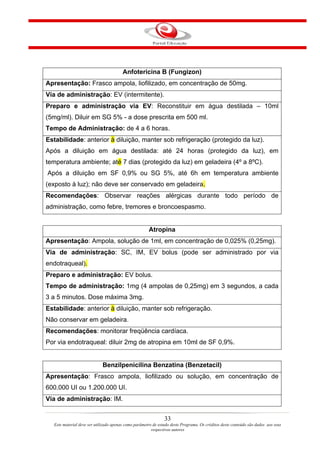Anfotericina B (Fungizon)
Apresentação: Frasco ampola, liofilizado, em concentração de 50mg.
Via de administração: EV (intermitente).
Preparo e administração via EV: Reconstituir em água destilada – 10ml
(5mg/ml). Diluir em SG 5% - a dose prescrita em 500 ml.
Tempo de Administração: de 4 a 6 horas.
Estabilidade: anterior à diluição, manter sob refrigeração (protegido da luz).
Após a diluição em água destilada: até 24 horas (protegido da luz), em
temperatura ambiente; até 7 dias (protegido da luz) em geladeira (4º a 8ºC).
Após a diluição em SF 0,9% ou SG 5%, até 6h em temperatura ambiente
(exposto à luz); não deve ser conservado em geladeira.
Recomendações: Observar reações alérgicas durante todo período de
administração, como febre, tremores e broncoespasmo.


                                                      Atropina
Apresentação: Ampola, solução de 1ml, em concentração de 0,025% (0,25mg).
Via de administração: SC, IM, EV bolus (pode ser administrado por via
endotraqueal).
Preparo e administração: EV bolus.
Tempo de administração: 1mg (4 ampolas de 0,25mg) em 3 segundos, a cada
3 a 5 minutos. Dose máxima 3mg.
Estabilidade: anterior à diluição, manter sob refrigeração.
Não conservar em geladeira.
Recomendações: monitorar freqüência cardíaca.
Por via endotraqueal: diluir 2mg de atropina em 10ml de SF 0,9%.


                            Benzilpenicilina Benzatina (Benzetacil)
Apresentação: Frasco ampola, liofilizado ou solução, em concentração de
600.000 UI ou 1.200.000 UI.
Via de administração: IM.


                                                               33
  Este material deve ser utilizado apenas como parâmetro de estudo deste Programa. Os créditos deste conteúdo são dados aos seus
                                                        respectivos autores
 