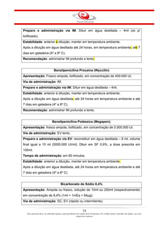 Preparo e administração via IM: Diluir em água destilada – 4ml (só p/
liofilizado).
Estabilidade: anterior à diluição, manter em temperatura ambiente.
Após a diluição em água destilada até 24 horas, em temperatura ambiente; até 7
dias em geladeira (4º a 8º C).
Recomendação: administrar IM profundo e lento.


                                Benzilpenicilina Procaína (Wyccilin)
Apresentação: Frasco ampola, liofilizado, em concentração de 400.000 UI.
Via de administração: IM.
Preparo e administração via IM: Diluir em água destilada – 4ml.
Estabilidade: anterior à diluição, manter em temperatura ambiente.
Após a diluição em água destilada, até 24 horas em temperatura ambiente e até
7 dias em geladeira (4º a 8º C).
Recomendação: administrar IM profundo e lento.


                              Benzilpenicilina Potássica (Megapen);
Apresentação: frasco ampola, liofilizado, em concentração de 5.000.000 UI.
Via de administração: EV lento.
Preparo e administração via EV: reconstituir em água destilada – 8 ml, volume
final igual a 10 ml (5000.000 UI/ml). Diluir em SF 0,9%, a dose prescrita em
100ml.
Tempo de administração: em 60 minutos.
Estabilidade: anterior a diluição, manter em temperatura ambiente.
Após a diluição em água destilada, até 24 horas em temperatura ambiente e até
7 dias em geladeira (4º a 8º C)


                                       Bicarbonato de Sódio 8,4%
Apresentação: Ampola ou frasco, solução de 10ml ou 250ml (respectivamente)
em concentração de 8,4% (1ml = 1mEq = 84µg).
Via de administração: SC, EV (rápido ou intermitente).

                                                                34
   Este material deve ser utilizado apenas como parâmetro de estudo deste Programa. Os créditos deste conteúdo são dados aos seus
                                                         respectivos autores
 