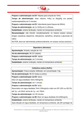 Preparo e administração via EV: Rápida (para ampola de 10ml).
Tempo de administração: dose máxima 1mEq ou 84µg/Kg (na parada
cardiorrespiratória) em 3 minutos.
Preparo e administração via EV: Intermitente (para frascos de 250ml).
Tempo de administração: de 2 a 5mEq em 4 a 8horas.
Estabilidade: anterior à diluição, manter em temperatura ambiente.
Recomendação: não infundir, simultaneamente, no mesmo acesso venoso,
drogas vasoativas (dopamina, dobutamina, epinefrina, atropina) e gluconato de
cálcio.
Na PCR, deve ser administrado preferencialmente, em acesso venoso exclusivo.


                                            Biperideno (Akineton)
Apresentação: Ampola, solução de 1ml.
Via de administração: IM, EV (rápido).
Preparo e administração via EV: rápida.
Tempo de administração: em 3 minutos.
Estabilidade: anterior à diluição, manter em temperatura ambiente.


                                         Cefalotina sódica (Keflin)
Apresentação: Frasco ampola, liofilizado, em concentração 1,0g.
Via de administração: IM, EV (bolus ou lento).
Preparo e administração via EV: bolus.
Diluir em água destilada 10ml (100mg/ml).
Tempo de administração: em 1 minuto.
Preparo e administração via EV: lento.
Reconstituir em água destilada 10ml (100mg/ml) e diluir em SF 0,9% ou SG 5%,
até 1g – em 50ml; acima de 1g – em 100ml.
Tempo de administração: em 30 minutos.
Preparo e administração via IM: Diluir em água destilada 4ml (250mg/ml).
Estabilidade: anterior à diluição, manter em temperatura ambiente.
Após diluição em água destilada, em temperatura ambiente, até 24h (proteger da


                                                                35
   Este material deve ser utilizado apenas como parâmetro de estudo deste Programa. Os créditos deste conteúdo são dados aos seus
                                                         respectivos autores
 