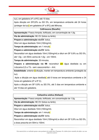 luz), em geladeira (4º a 8ºC) até 10 dias.
Após diluição em SF0,9% ou SG 5%, em temperatura ambiente até 24 horas
(proteger da luz); em geladeira (4º a 8ºC) até 96horas.
                                            Ceftriaxona (Rocefin)
Apresentação: Frasco Ampola, liofilizado, em concentração de 1,0g.
Via de administração: IM; EV (bolus ou lento).
Preparo e administração via EV: bolus.
Diluir em água destilada 10ml (100mg/ml).
Tempo de administração: em 1 minuto.
Preparo e administração via EV: lento.
Reconstituir em água destilada 10ml (100mg/ml) e diluir em SF 0,9% ou SG 5%,
até 1,0g – em 50ml; acima de 1,0g – em 100ml.
Tempo de administração: 30 minutos.
Preparo e administração via IM: reconstituir em água destilada ou em
Lidocaina 0,5 a 1% - sem vasoconstritor – 4ml.
Estabilidade: anterior à diluição, manter em temperatura ambiente (protegido da
luz).
Após a diluição em água destilada, até 6 horas em temperatura ambiente e 24
horas em geladeira (4º a 8º C).
Após a diluição em SF 0,9% ou SG 5%, até 3 dias em temperatura ambiente e
até 10 dias em geladeira.


                                       Cefazolina sódica (Kefazol)
Apresentação: Frasco ampola, liofilizado, em concentração de 1,0g.
Via de administração: IM; EV (bolus ou lento).
Preparo e administração via EV: bolus.
Diluir em água destilada 10ml (100mg/ml).
Tempo de administração: em 1 minuto.
Preparo e administração via EV: lento.
Reconstituir em água destilada 10ml (100mg/ml) e diluir em SF 0,9% ou SG 5%,
a dose prescrita em 50ml a 100ml.


                                                                36
   Este material deve ser utilizado apenas como parâmetro de estudo deste Programa. Os créditos deste conteúdo são dados aos seus
                                                         respectivos autores
 