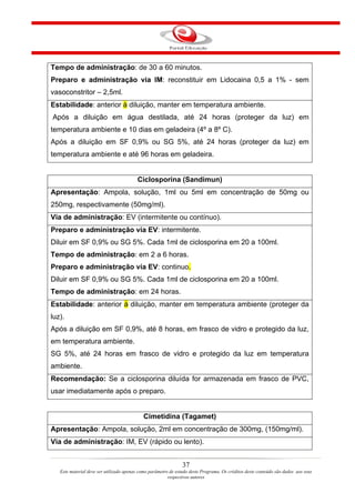 Tempo de administração: de 30 a 60 minutos.
Preparo e administração via IM: reconstituir em Lidocaina 0,5 a 1% - sem
vasoconstritor – 2,5ml.
Estabilidade: anterior à diluição, manter em temperatura ambiente.
Após a diluição em água destilada, até 24 horas (proteger da luz) em
temperatura ambiente e 10 dias em geladeira (4º a 8º C).
Após a diluição em SF 0,9% ou SG 5%, até 24 horas (proteger da luz) em
temperatura ambiente e até 96 horas em geladeira.


                                         Ciclosporina (Sandimun)
Apresentação: Ampola, solução, 1ml ou 5ml em concentração de 50mg ou
250mg, respectivamente (50mg/ml).
Via de administração: EV (intermitente ou contínuo).
Preparo e administração via EV: intermitente.
Diluir em SF 0,9% ou SG 5%. Cada 1ml de ciclosporina em 20 a 100ml.
Tempo de administração: em 2 a 6 horas.
Preparo e administração via EV: continuo.
Diluir em SF 0,9% ou SG 5%. Cada 1ml de ciclosporina em 20 a 100ml.
Tempo de administração: em 24 horas.
Estabilidade: anterior à diluição, manter em temperatura ambiente (proteger da
luz).
Após a diluição em SF 0,9%, até 8 horas, em frasco de vidro e protegido da luz,
em temperatura ambiente.
SG 5%, até 24 horas em frasco de vidro e protegido da luz em temperatura
ambiente.
Recomendação: Se a ciclosporina diluída for armazenada em frasco de PVC,
usar imediatamente após o preparo.


                                            Cimetidina (Tagamet)
Apresentação: Ampola, solução, 2ml em concentração de 300mg, (150mg/ml).
Via de administração: IM, EV (rápido ou lento).


                                                                37
   Este material deve ser utilizado apenas como parâmetro de estudo deste Programa. Os créditos deste conteúdo são dados aos seus
                                                         respectivos autores
 
