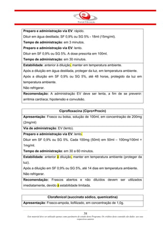 Preparo e administração via EV: rápido.
Diluir em água destilada; SF 0,9% ou SG 5% - 18ml (15mg/ml).
Tempo de administração: em 3 minutos.
Preparo e administração via EV: lento.
Diluir em SF 0,9% ou SG 5%. A dose prescrita em 100ml.
Tempo de administração: em 30 minutos.
Estabilidade: anterior à diluição, manter em temperatura ambiente.
Após a diluição em água destilada, proteger da luz, em temperatura ambiente.
Após a diluição em SF 0,9% ou SG 5%, até 48 horas, protegido da luz em
temperatura ambiente.
Não refrigerar.
Recomendação: A administração EV deve ser lenta, a fim de se prevenir:
arritmia cardíaca; hipotensão e convulsão.


                                     Ciprofloxacina (Cipro+Procin)
Apresentação: Frasco ou bolsa, solução de 100ml, em concentração de 200mg
(2mg/ml)
Via de administração: EV (lento).
Preparo e administração via EV: lento.
Diluir em SF 0,9% ou SG 5%. Cada 100mg (50ml) em 50ml – 100mg/100ml =
1mg/ml.
Tempo de administração: em 30 a 60 minutos.
Estabilidade: anterior à diluição, manter em temperatura ambiente (proteger da
luz).
Após a diluição em SF 0,9% ou SG 5%, até 14 dias em temperatura ambiente.
Não refrigerar.
Recomendação: Frascos abertos e não diluídos devem ser utilizados
imediatamente, devido à estabilidade limitada.


                        Clorafenicol (succinato sódico, quemicetina)
Apresentação: Frasco-ampola, liofilizado, em concentração de 1,0g.


                                                                38
   Este material deve ser utilizado apenas como parâmetro de estudo deste Programa. Os créditos deste conteúdo são dados aos seus
                                                         respectivos autores
 