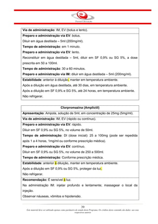 Via de administração: IM, EV (bolus e lento).
Preparo e administração via EV: bolus.
Diluir em água destilada – 5ml (200mg/ml).
Tempo de administração: em 1 minuto.
Preparo e administração via EV: lento.
Reconstituir em água destilada – 5ml, diluir em SF 0,9% ou SG 5%, a dose
prescrita em 50 a 100ml.
Tempo de administração: 30 a 60 minutos.
Preparo e administração via IM: diluir em água destilada – 5ml (200mg/ml).
Estabilidade: anterior à diluição, manter em temperatura ambiente.
Após a diluição em água destilada, até 30 dias, em temperatura ambiente.
Após a diluição em SF 0,9% e SG 5%, até 24 horas, em temperatura ambiente.
Não refrigerar.


                                         Clorpromazina (Amplictil)
Apresentação: Ampola, solução de 5ml, em concentração de 25mg (5mg/ml).
Via de administração: IM, EV (rápido ou contínuo).
Preparo e administração via EV: rápido.
Diluir em SF 0,9% ou SG 5%, no volume de 50ml.
Tempo de administração: DI (dose inicial): 25 a 100mg (pode ser repedida
após 1 a 4 horas, 1mg/ml ou conforme prescrição médica).
Preparo e administração via EV: contínuo.
Diluir em SF 0,9% ou SG 5%, no volume de 250 a 500ml.
Tempo de administração: Conforme prescrição médica.
Estabilidade: anterior à diluição, manter em temperatura ambiente.
Após a diluição em SF 0,9% ou SG 5%, proteger da luz.
Não refrigerar.
Recomendação: É sensível à luz.
Na administração IM: injetar profundo e lentamente; massagear o local da
injeção.
Observar náuseas, vômitos e hipotensão.


                                                                39
   Este material deve ser utilizado apenas como parâmetro de estudo deste Programa. Os créditos deste conteúdo são dados aos seus
                                                         respectivos autores
 