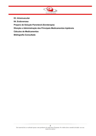 03. Intramuscular
04. Endovenosa
Preparo de Solução Parenteral (Soroterapia)
Diluição e Administração dos Principais Medicamentos Injetáveis
Cálculos de Medicamentos
Bibliografia Consultada




                                                                4
  Este material deve ser utilizado apenas como parâmetro de estudo deste Programa. Os créditos deste conteúdo são dados aos seus
                                                        respectivos autores
 