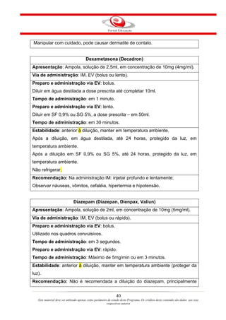 Manipular com cuidado, pode causar dermatite de contato.


                                        Dexametasona (Decadron)
Apresentação: Ampola, solução de 2,5ml, em concentração de 10mg (4mg/ml).
Via de administração: IM, EV (bolus ou lento).
Preparo e administração via EV: bolus.
Diluir em água destilada a dose prescrita até completar 10ml.
Tempo de administração: em 1 minuto.
Preparo e administração via EV: lento.
Diluir em SF 0,9% ou SG 5%, a dose prescrita – em 50ml.
Tempo de administração: em 30 minutos.
Estabilidade: anterior à diluição, manter em temperatura ambiente.
Após a diluição, em água destilada, até 24 horas, protegido da luz, em
temperatura ambiente.
Após a diluição em SF 0,9% ou SG 5%, até 24 horas, protegido da luz, em
temperatura ambiente.
Não refrigerar.
Recomendação: Na administração IM: injetar profundo e lentamente;
Observar náuseas, vômitos, cefaléia, hipertermia e hipotensão.


                              Diazepam (Diazepan, Dienpax, Valiun)
Apresentação: Ampola, solução de 2ml, em concentração de 10mg (5mg/ml).
Via de administração: IM, EV (bolus ou rápido).
Preparo e administração via EV: bolus.
Utilizado nos quadros convulsivos.
Tempo de administração: em 3 segundos.
Preparo e administração via EV: rápido.
Tempo de administração: Máximo de 5mg/min ou em 3 minutos.
Estabilidade: anterior à diluição, manter em temperatura ambiente (proteger da
luz).
Recomendação: Não é recomendada a diluição do diazepam, principalmente


                                                                40
   Este material deve ser utilizado apenas como parâmetro de estudo deste Programa. Os créditos deste conteúdo são dados aos seus
                                                         respectivos autores
 