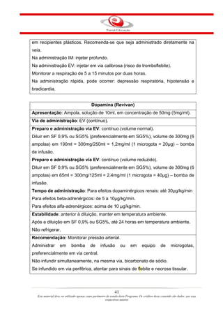 em recipientes plásticos. Recomenda-se que seja administrado diretamente na
veia.
Na administração IM: injetar profundo.
Na administração EV: injetar em via calibrosa (risco de tromboflebite).
Monitorar a respiração de 5 a 15 minutos por duas horas.
Na administração rápida, pode ocorrer: depressão respiratória, hipotensão e
bradicardia.


                                             Dopamina (Revivan)
Apresentação: Ampola, solução de 10ml, em concentração de 50mg (5mg/ml).
Via de administração: EV (contínuo).
Preparo e administração via EV: contínuo (volume normal).
Diluir em SF 0,9% ou SG5% (preferencialmente em SG5%), volume de 300mg (6
ampolas) em 190ml = 300mg/250ml = 1,2mg/ml (1 microgota = 20µg) – bomba
de infusão.
Preparo e administração via EV: contínuo (volume reduzido).
Diluir em SF 0,9% ou SG5% (preferencialmente em SG5%), volume de 300mg (6
ampolas) em 65ml = 300mg/125ml = 2,4mg/ml (1 microgota = 40µg) – bomba de
infusão.
Tempo de administração: Para efeitos dopaminérgicos renais: até 30µg/kg/min
Para efeitos beta-adrenérgicos: de 5 a 10µg/kg/min.
Para efeitos alfa-adrenérgicos: acima de 10 µg/kg/min.
Estabilidade: anterior à diluição, manter em temperatura ambiente.
Após a diluição em SF 0,9% ou SG5%, até 24 horas em temperatura ambiente.
Não refrigerar.
Recomendação: Monitorar pressão arterial.
Administrar         em       bomba          de      infusão          ou     em       equipo         de       microgotas,
preferencialmente em via central.
Não infundir simultaneamente, na mesma via, bicarbonato de sódio.
Se infundido em via periférica, atentar para sinais de flebite e necrose tissular.




                                                                41
   Este material deve ser utilizado apenas como parâmetro de estudo deste Programa. Os créditos deste conteúdo são dados aos seus
                                                         respectivos autores
 